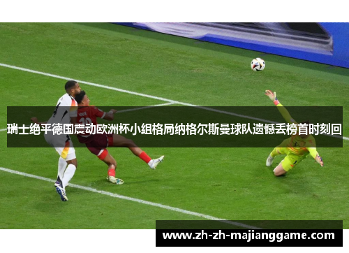 瑞士绝平德国震动欧洲杯小组格局纳格尔斯曼球队遗憾丢榜首时刻回 瑞士绝平德国震动欧洲杯小组格局纳格尔斯曼球队遗憾丢榜首时刻回